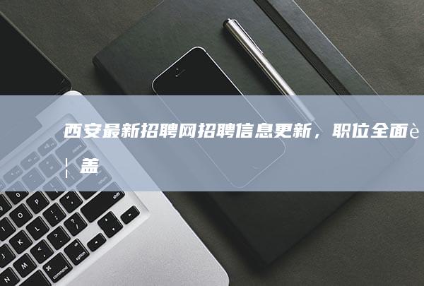 西安最新招聘网招聘信息更新，职位全面覆盖